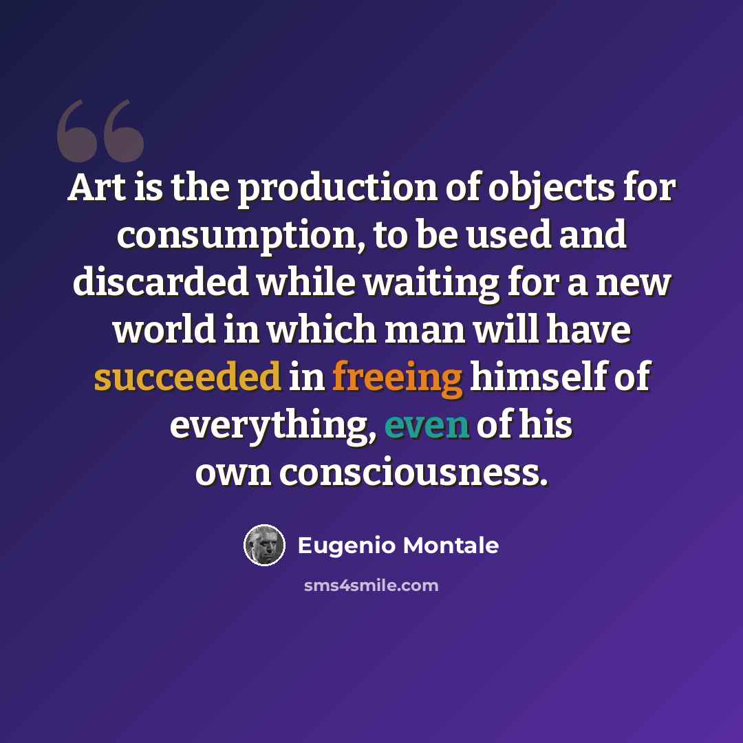 “Art is the production of objects for consumption, to be used and discarded while waiting for a new world in which man will have succeeded in freeing himself of everything, even of his own consciousness.” quote by Eugenio Montale