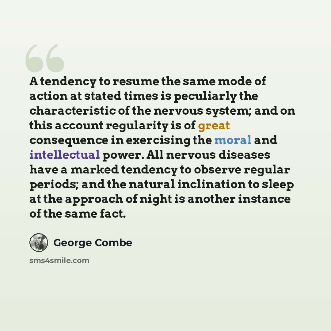 “A tendency to resume the same mode of action at stated times is peculiarly the characteristic of the nervous system; and on this account regularity is of great consequence in exercising the moral and intellectual power. All nervous diseases have a marked tendency to observe regular periods; and…” quote by George Combe
