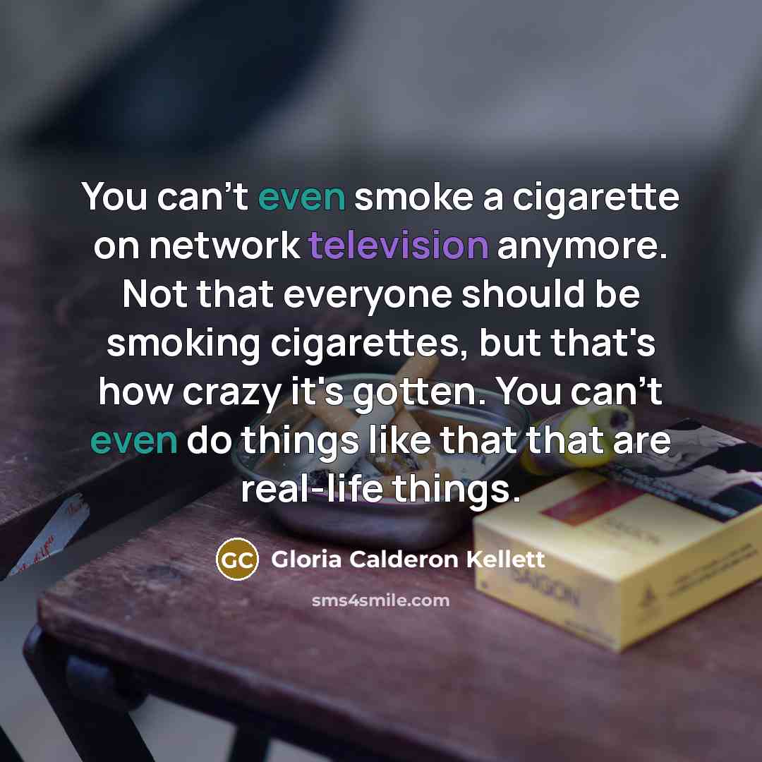 “You can't even smoke a cigarette on network television anymore. Not that everyone should be smoking cigarettes, but that's how crazy it's gotten. You can't even do things like that that are real-life things.” quote by Gloria Calderon Kellett