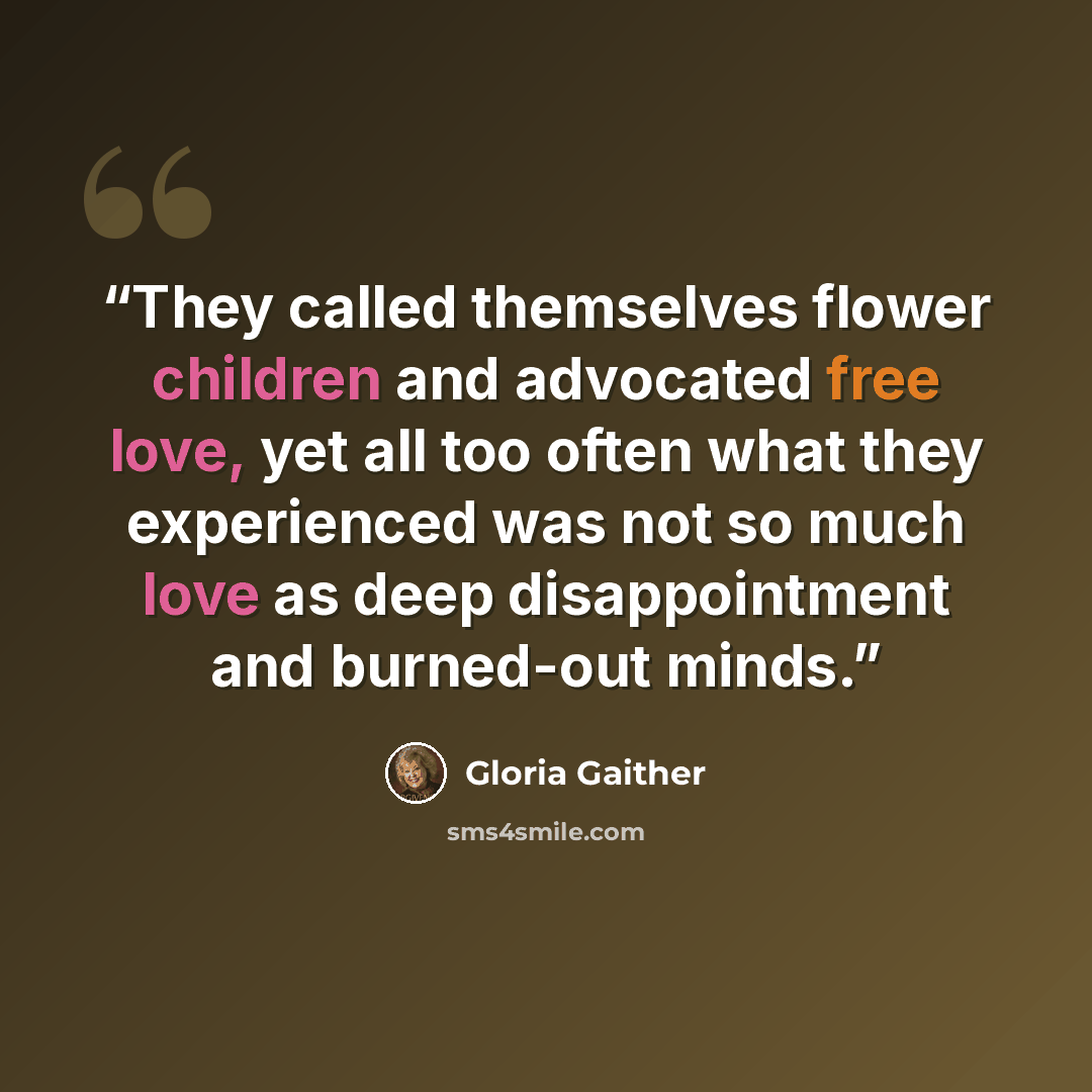 “They called themselves flower children and advocated free love, yet all too often what they experienced was not so much love as deep disappointment and burned-out minds.” quote by Gloria Gaither