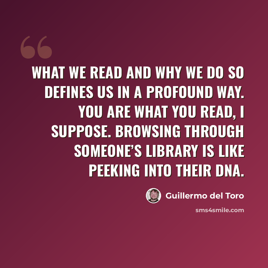 “What we read and why we do so defines us in a profound way. You are what you read, I suppose. Browsing through someone’s library is like peeking into their DNA.” quote by Guillermo del Toro