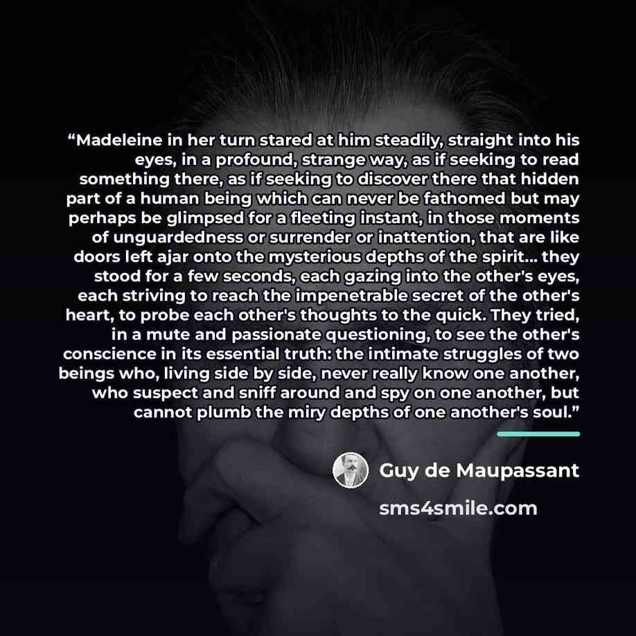 “Madeleine in her turn stared at him steadily, straight into his eyes, in a profound, strange way, as if seeking to read something there, as if seeking to discover there that hidden part of a human being which can never be fathomed but may perhaps be glimpsed for a fleeting instant, in those…” quote by Guy de Maupassant