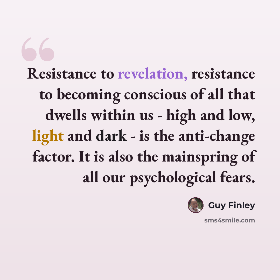 “Resistance to revelation, resistance to becoming conscious of all that dwells within us - high and low, light and dark - is the anti-change factor. It is also the mainspring of all our psychological fears.” quote by Guy Finley