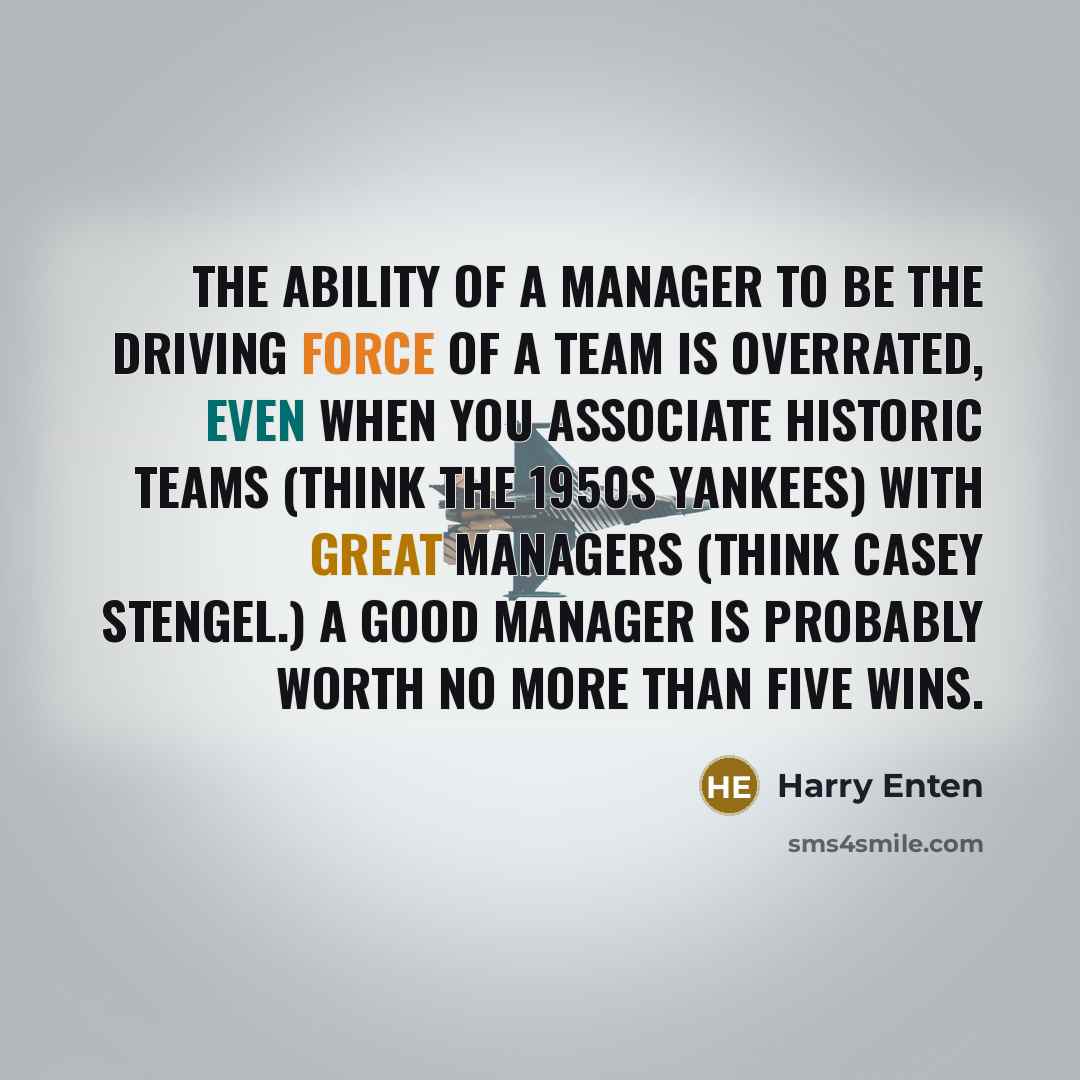 “The ability of a manager to be the driving force of a team is overrated, even when you associate historic teams (think the 1950s Yankees) with great managers (think Casey Stengel.) A good manager is probably worth no more than five wins.” quote by Harry Enten