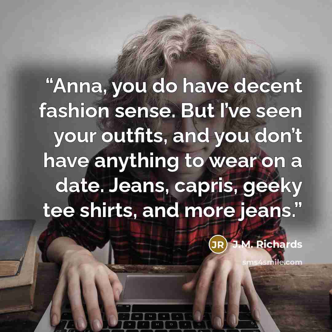 “Anna, you do have decent fashion sense. But I’ve seen your outfits, and you don’t have anything to wear on a date. Jeans, capris, geeky tee shirts, and more jeans.” quote by J.M. Richards
