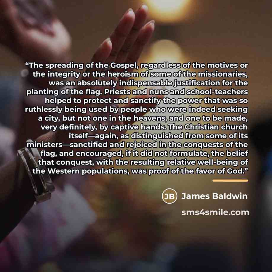 “The spreading of the Gospel, regardless of the motives or the integrity or the heroism of some of the missionaries, was an absolutely indispensable justification for the planting of the flag. Priests and nuns and school-teachers helped to protect and sanctify the power that was so ruthlessly being…” quote by James Baldwin
