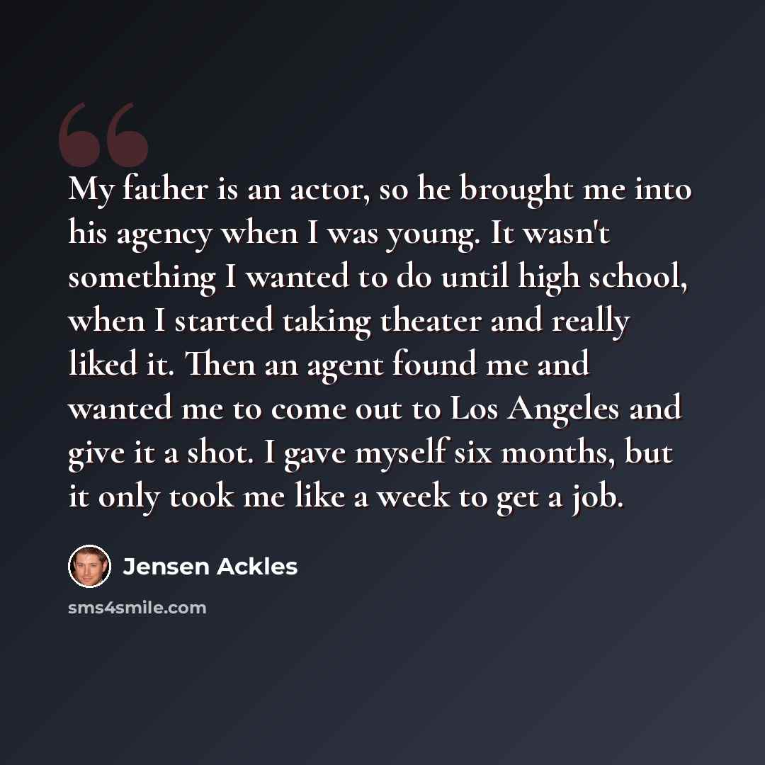“My father is an actor, so he brought me into his agency when I was young. It wasn't something I wanted to do until high school, when I started taking theater and really liked it. Then an agent found me and wanted me to come out to Los Angeles and give it a shot. I gave myself six months, but it…” quote by Jensen Ackles
