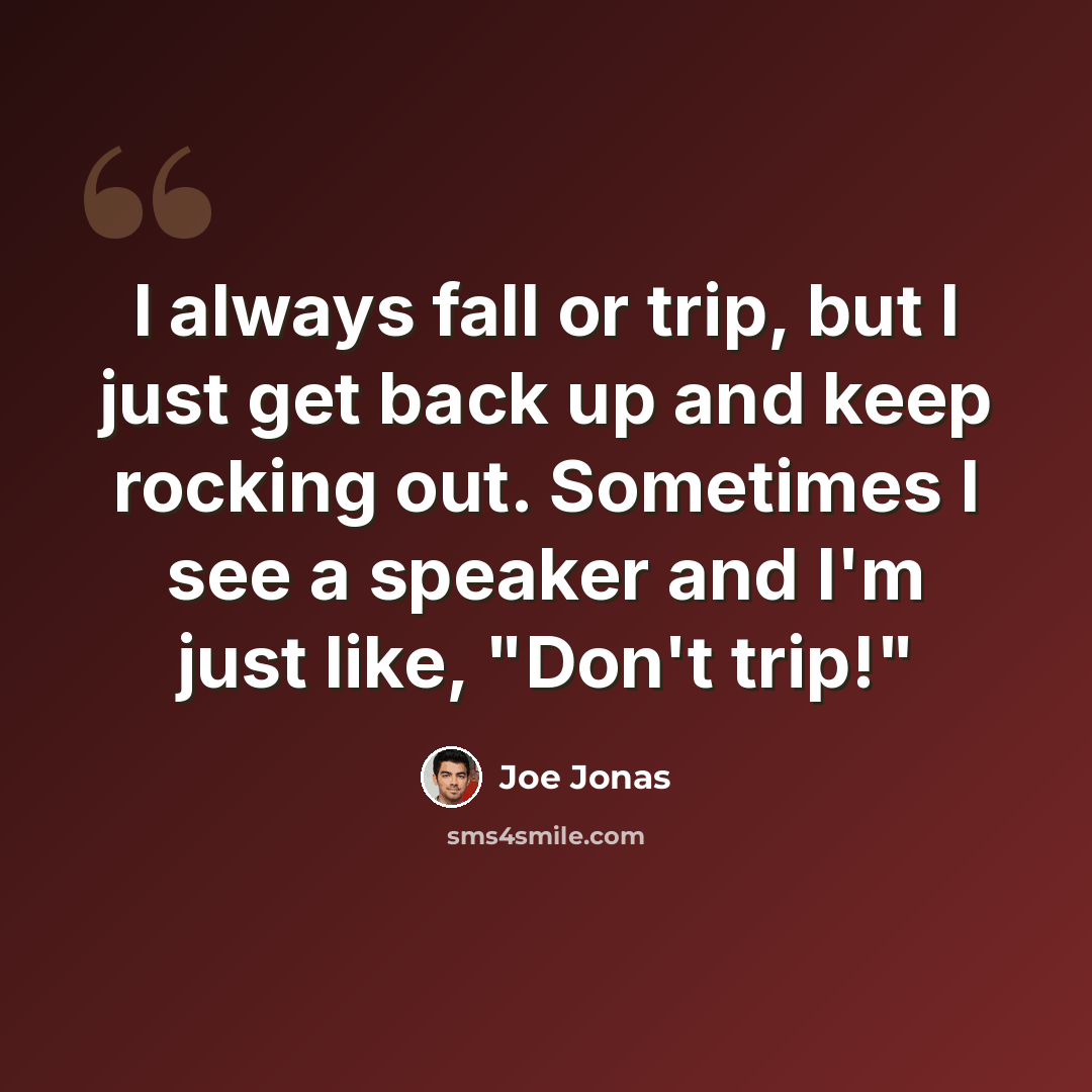 “I always fall or trip, but I just get back up and keep rocking out. Sometimes I see a speaker and I'm just like, "Don't trip!"” quote by Joe Jonas