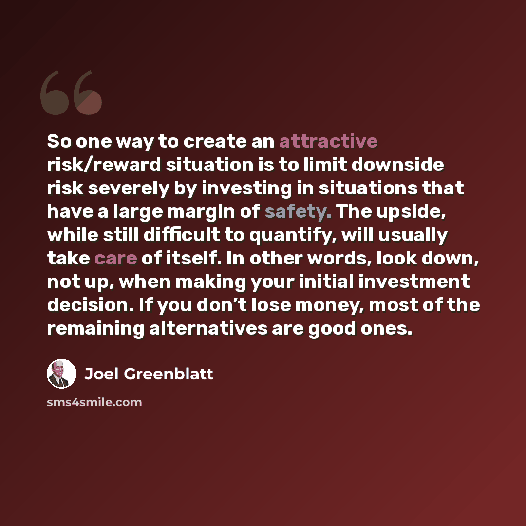 “So one way to create an attractive risk/reward situation is to limit downside risk severely by investing in situations that have a large margin of safety. The upside, while still difficult to quantify, will usually take care of itself. In other words, look down, not up, when making your initial…” quote by Joel Greenblatt
