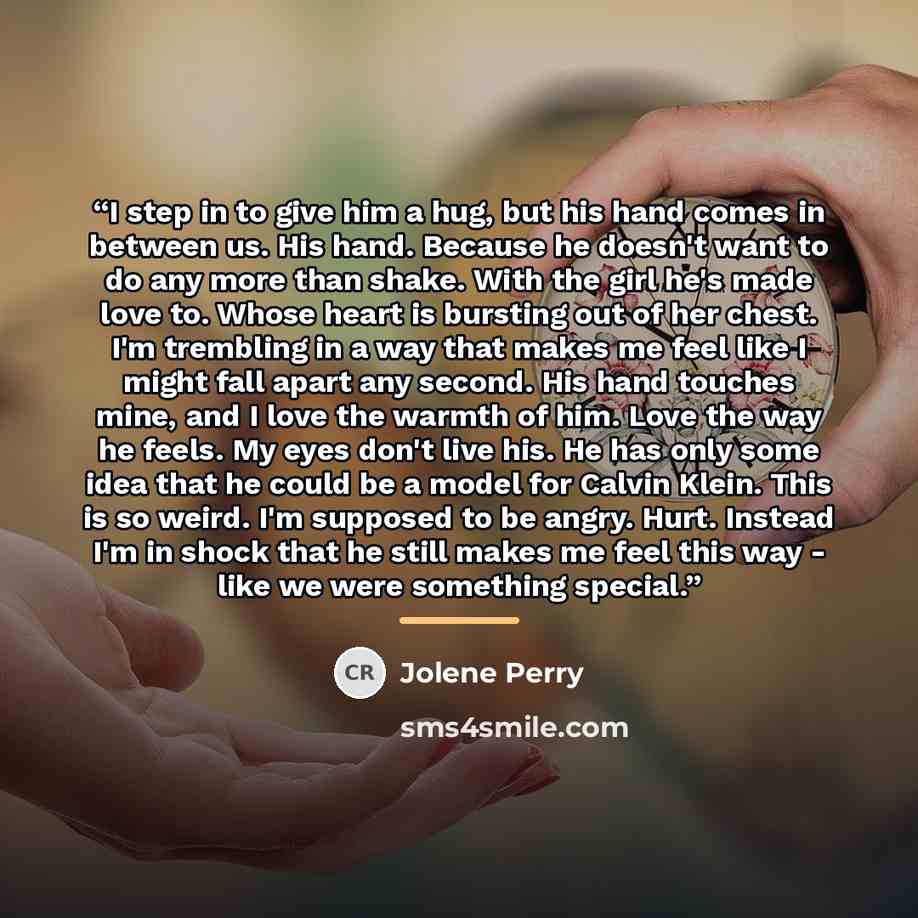 “I step in to give him a hug, but his hand comes in between us. His hand. Because he doesn't want to do any more than shake. With the girl he's made love to. Whose heart is bursting out of her chest. I'm trembling in a way that makes me feel like I might fall apart any second. His hand touches…” quote by Jolene Perry