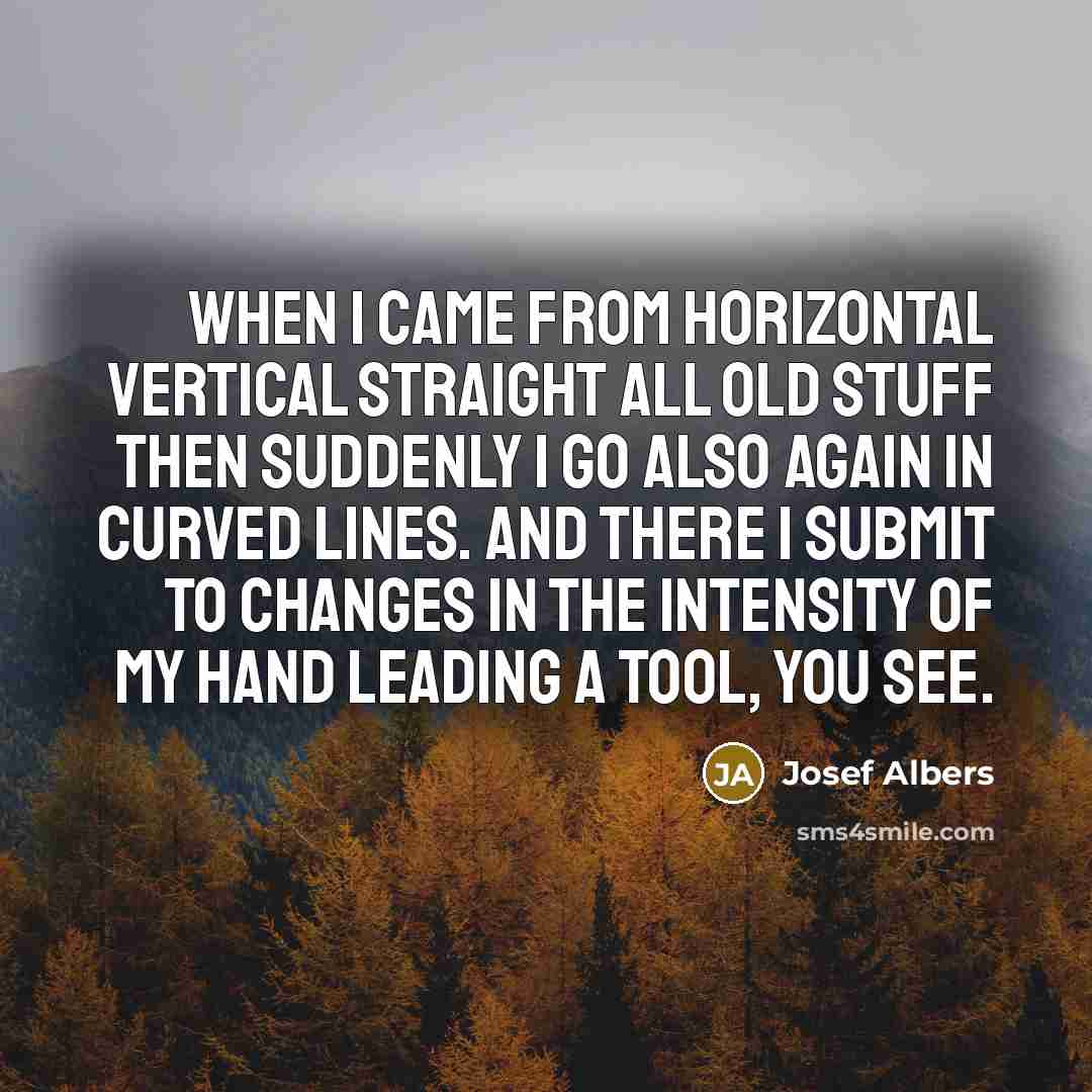 “When I came from horizontal vertical straight all old stuff then suddenly I go also again in curved lines. And there I submit to changes in the intensity of my hand leading a tool, you see.” quote by Josef Albers