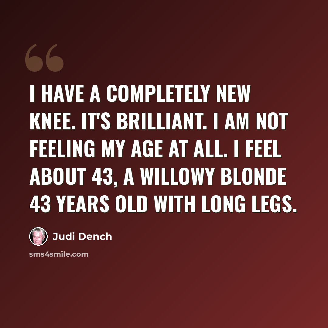 “I have a completely new knee. It's brilliant. I am not feeling my age at all. I feel about 43, a willowy blonde 43 years old with long legs.” quote by Judi Dench