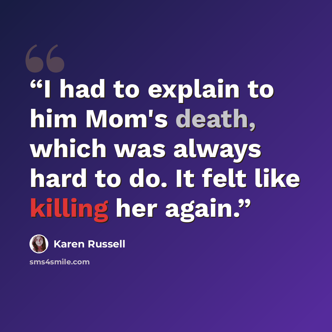 “I had to explain to him Mom's death, which was always hard to do. It felt like killing her again.” quote by Karen Russell
