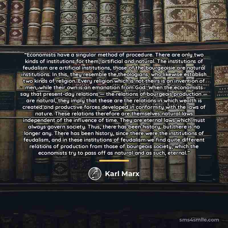 “Economists have a singular method of procedure. There are only two kinds of institutions for them, artificial and natural. The institutions of feudalism are artificial institutions, those of the bourgeoisie are natural institutions. In this, they resemble the theologians, who likewise establish…” quote by Karl Marx