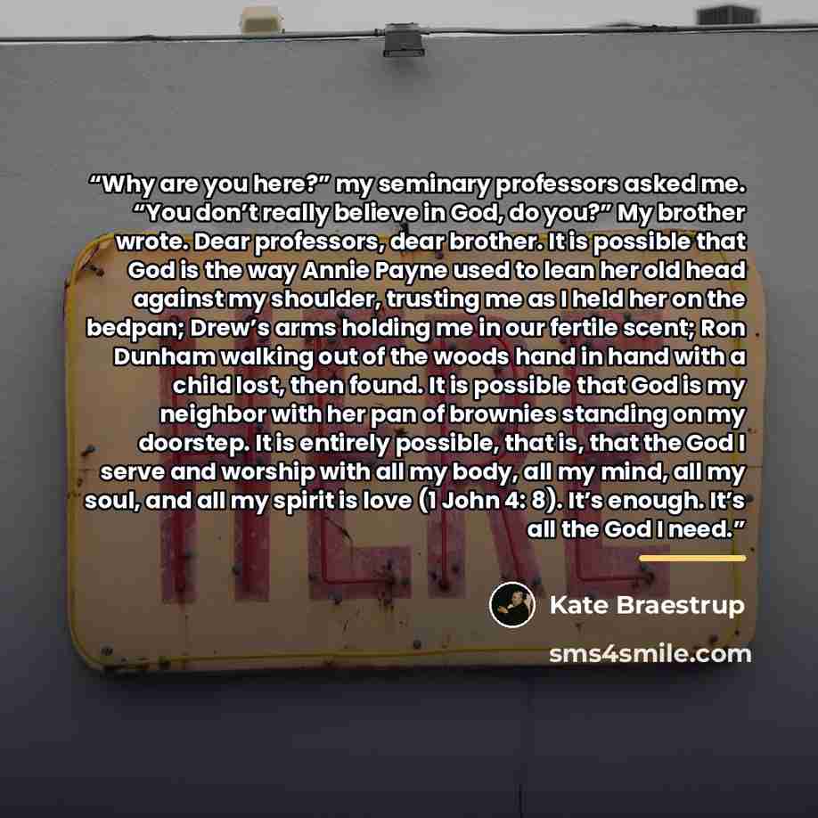“Why are you here?” my seminary professors asked me. “You don’t really believe in God, do you?” My brother wrote. Dear professors, dear brother. It is possible that God is the way Annie Payne used to lean her old head against my shoulder, trusting me as I held her on the bedpan; Drew’s arms holding…” quote by Kate Braestrup