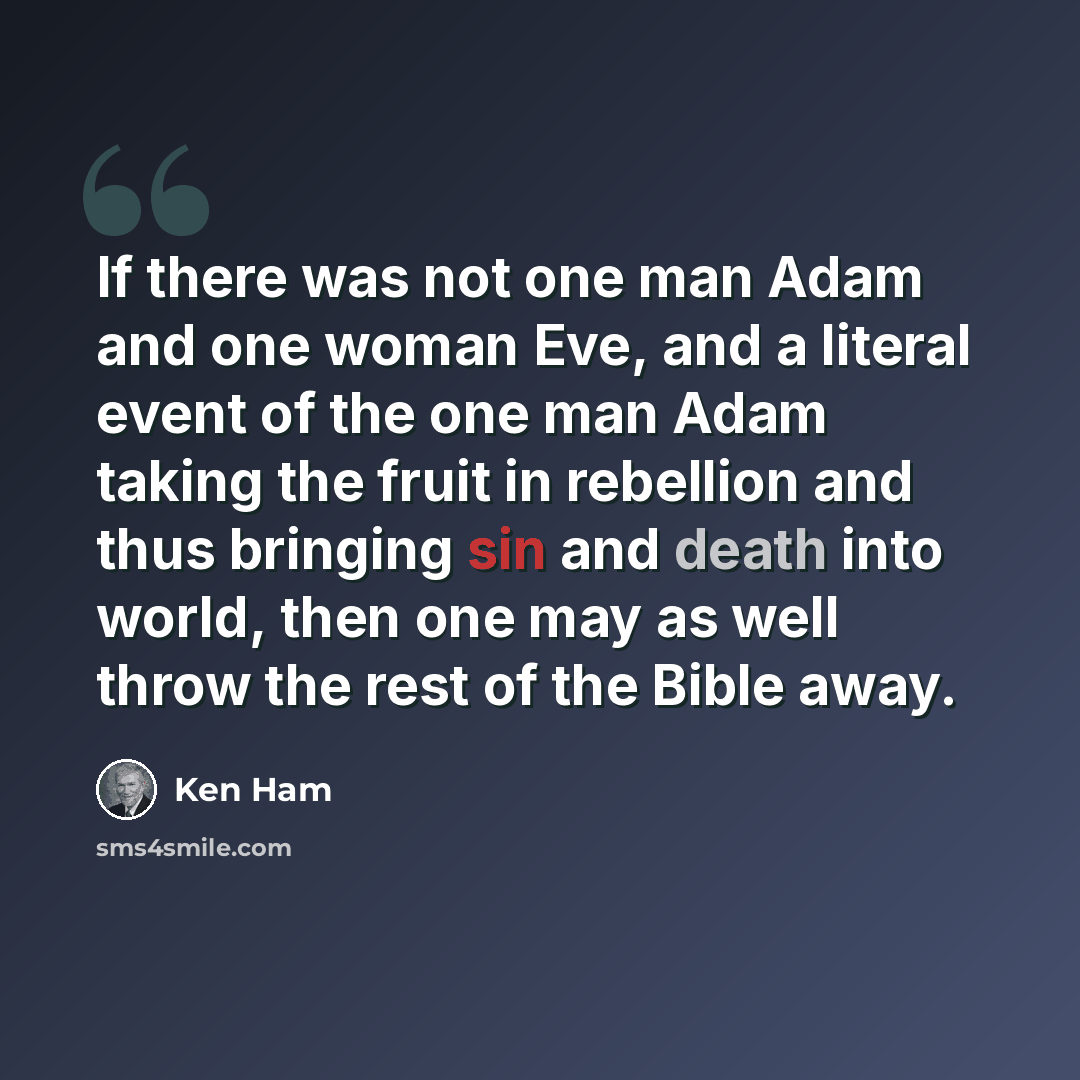 “If there was not one man Adam and one woman Eve, and a literal event of the one man Adam taking the fruit in rebellion and thus bringing sin and death into world, then one may as well throw the rest of the Bible away.” quote by Ken Ham