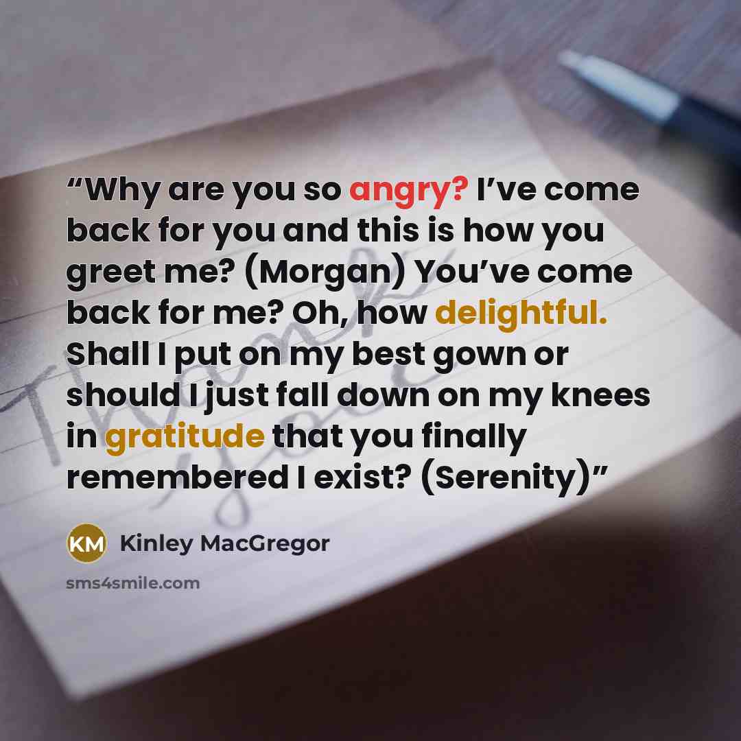 “Why are you so angry? I’ve come back for you and this is how you greet me? (Morgan) You’ve come back for me? Oh, how delightful. Shall I put on my best gown or should I just fall down on my knees in gratitude that you finally remembered I exist? (Serenity)” quote by Kinley MacGregor
