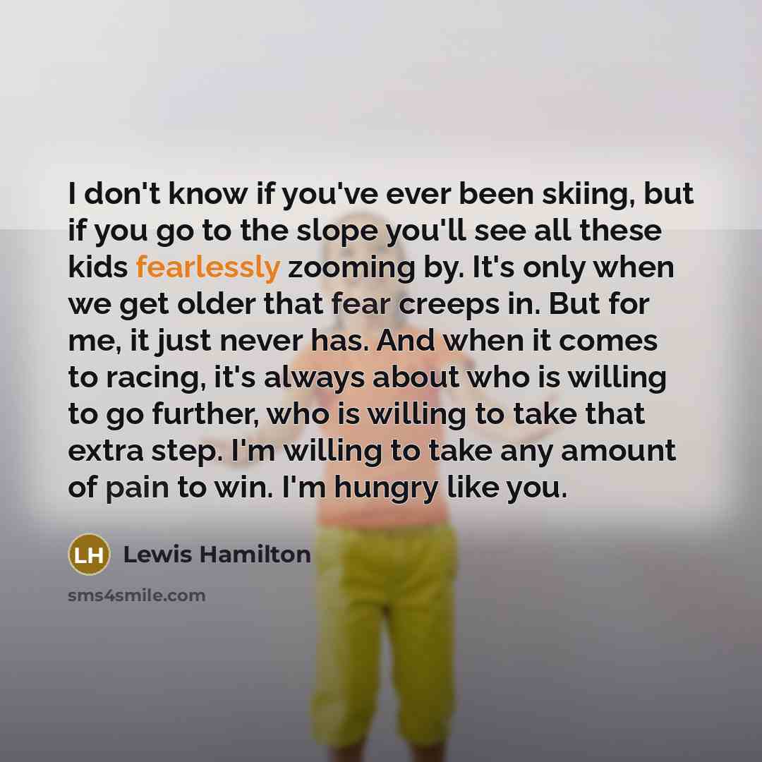 “I don't know if you've ever been skiing, but if you go to the slope you'll see all these kids fearlessly zooming by. It's only when we get older that fear creeps in. But for me, it just never has. And when it comes to racing, it's always about who is willing to go further, who is willing to take…” quote by Lewis Hamilton