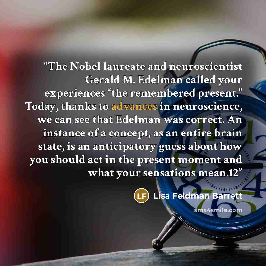 “The Nobel laureate and neuroscientist Gerald M. Edelman called your experiences “the remembered present.” Today, thanks to advances in neuroscience, we can see that Edelman was correct. An instance of a concept, as an entire brain state, is an anticipatory guess about how you should act in the…” quote by Lisa Feldman Barrett