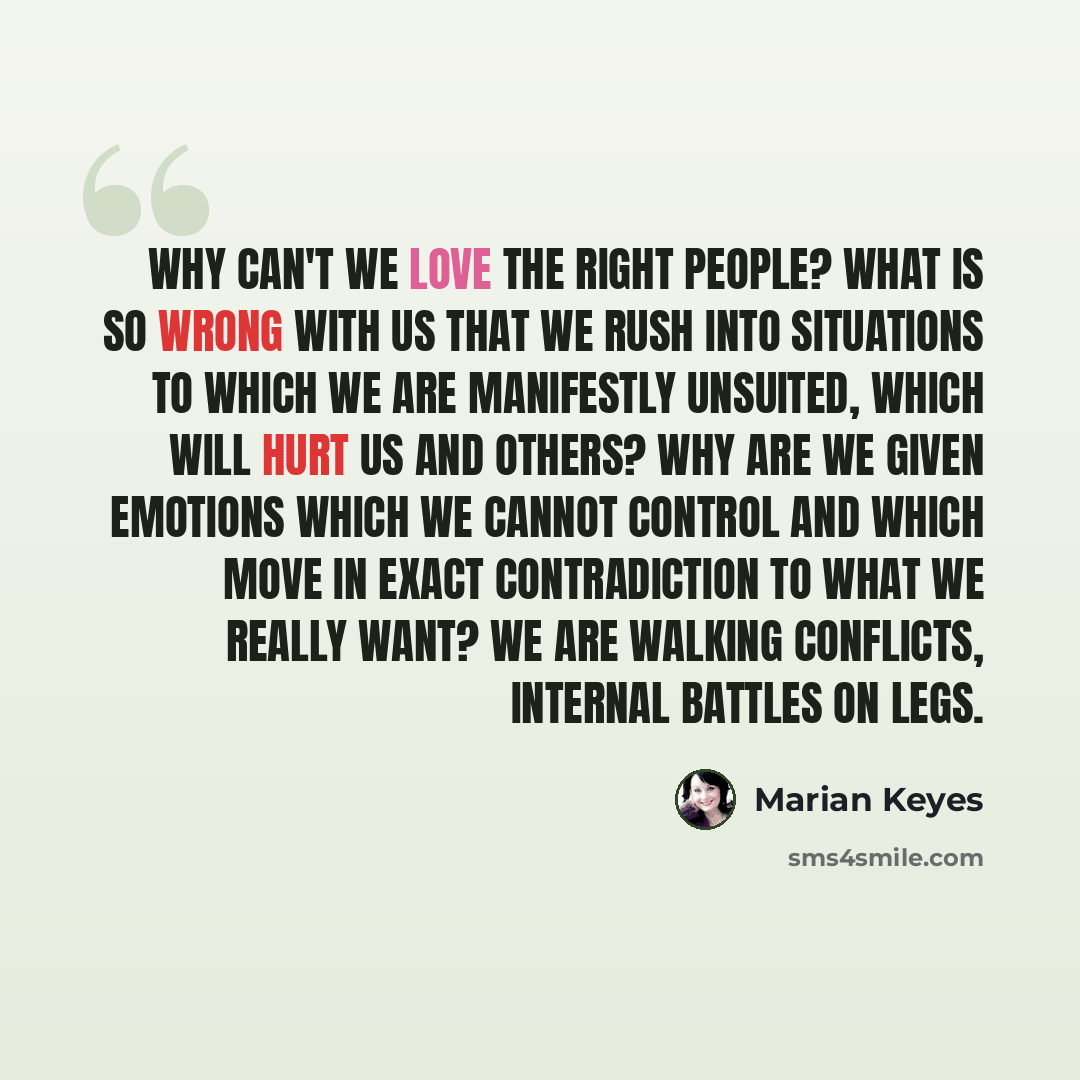 “why can't we love the right people? what is so wrong with us that we rush into situations to which we are manifestly unsuited, which will hurt us and others? why are we given emotions which we cannot control and which move in exact contradiction to what we really want? we are walking conflicts…” quote by Marian Keyes