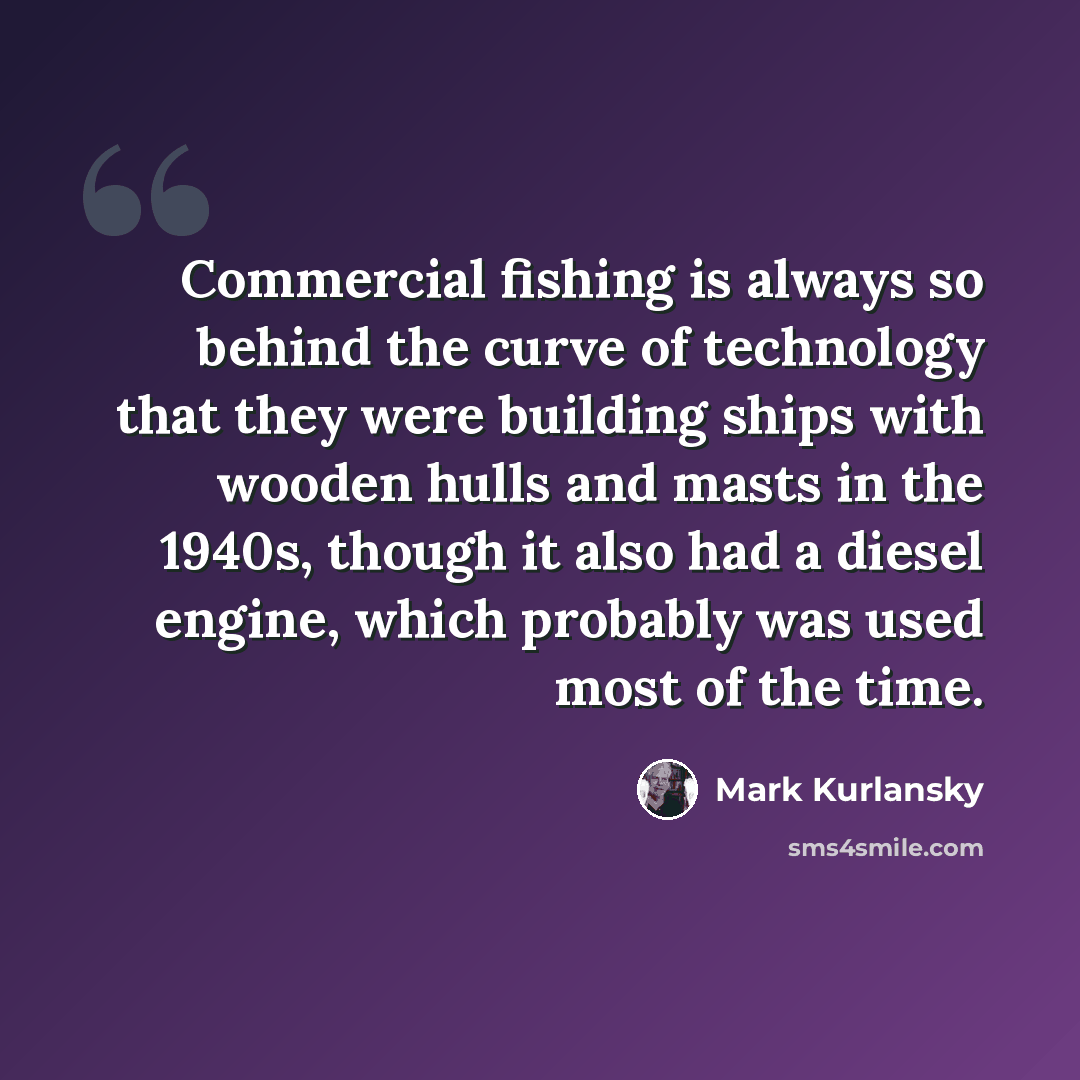 “Commercial fishing is always so behind the curve of technology that they were building ships with wooden hulls and masts in the 1940s, though it also had a diesel engine, which probably was used most of the time.” quote by Mark Kurlansky