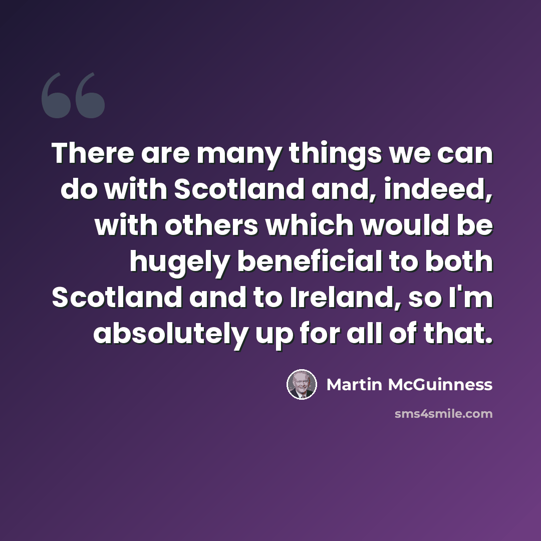 “There are many things we can do with Scotland and, indeed, with others which would be hugely beneficial to both Scotland and to Ireland, so I'm absolutely up for all of that.” quote by Martin McGuinness