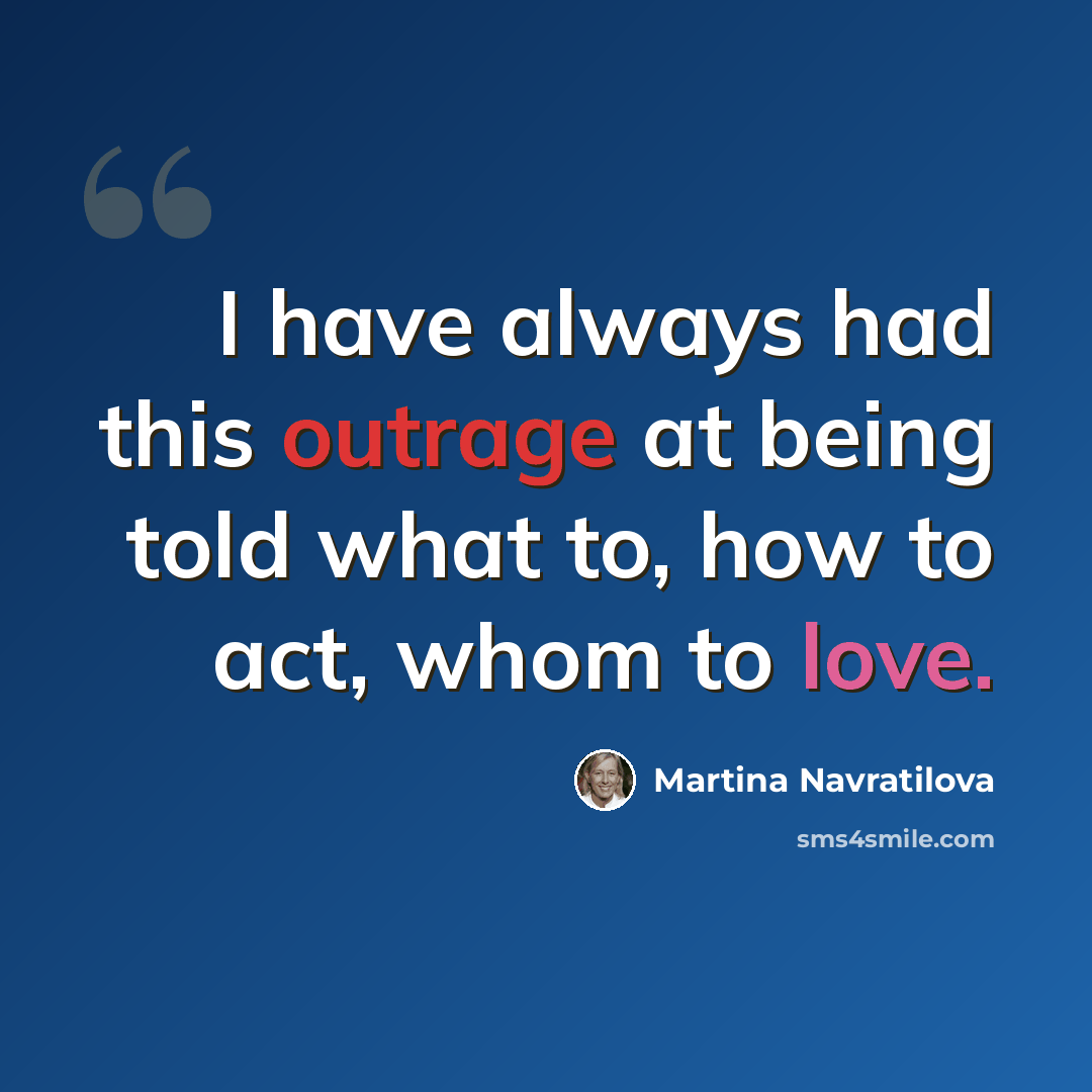 “I have always had this outrage at being told what to, how to act, whom to love.” quote by Martina Navratilova