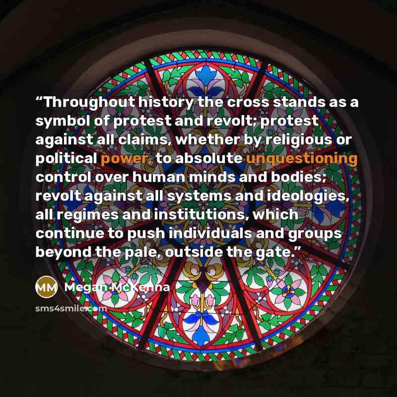 “Throughout history the cross stands as a symbol of protest and revolt; protest against all claims, whether by religious or political power, to absolute unquestioning control over human minds and bodies; revolt against all systems and ideologies, all regimes and institutions, which continue to push…” quote by Megan McKenna