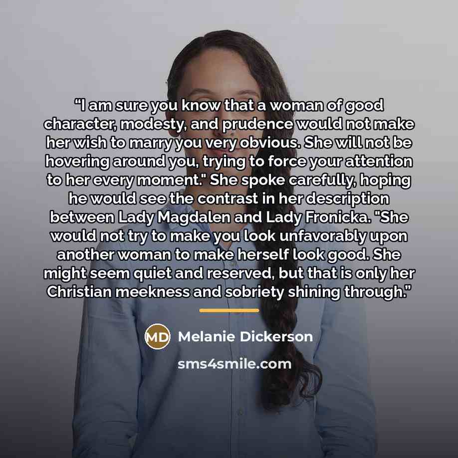 “I am sure you know that a woman of good character, modesty, and prudence would not make her wish to marry you very obvious. She will not be hovering around you, trying to force your attention to her every moment." She spoke carefully, hoping he would see the contrast in her description between…” quote by Melanie Dickerson
