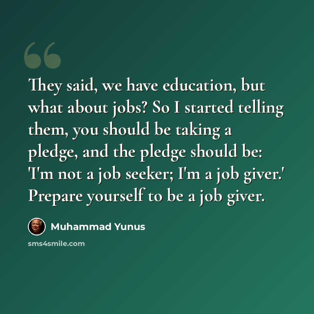 “They said, we have education, but what about jobs? So I started telling them, you should be taking a pledge, and the pledge should be: 'I'm not a job seeker; I'm a job giver.' Prepare yourself to be a job giver.” quote by Muhammad Yunus