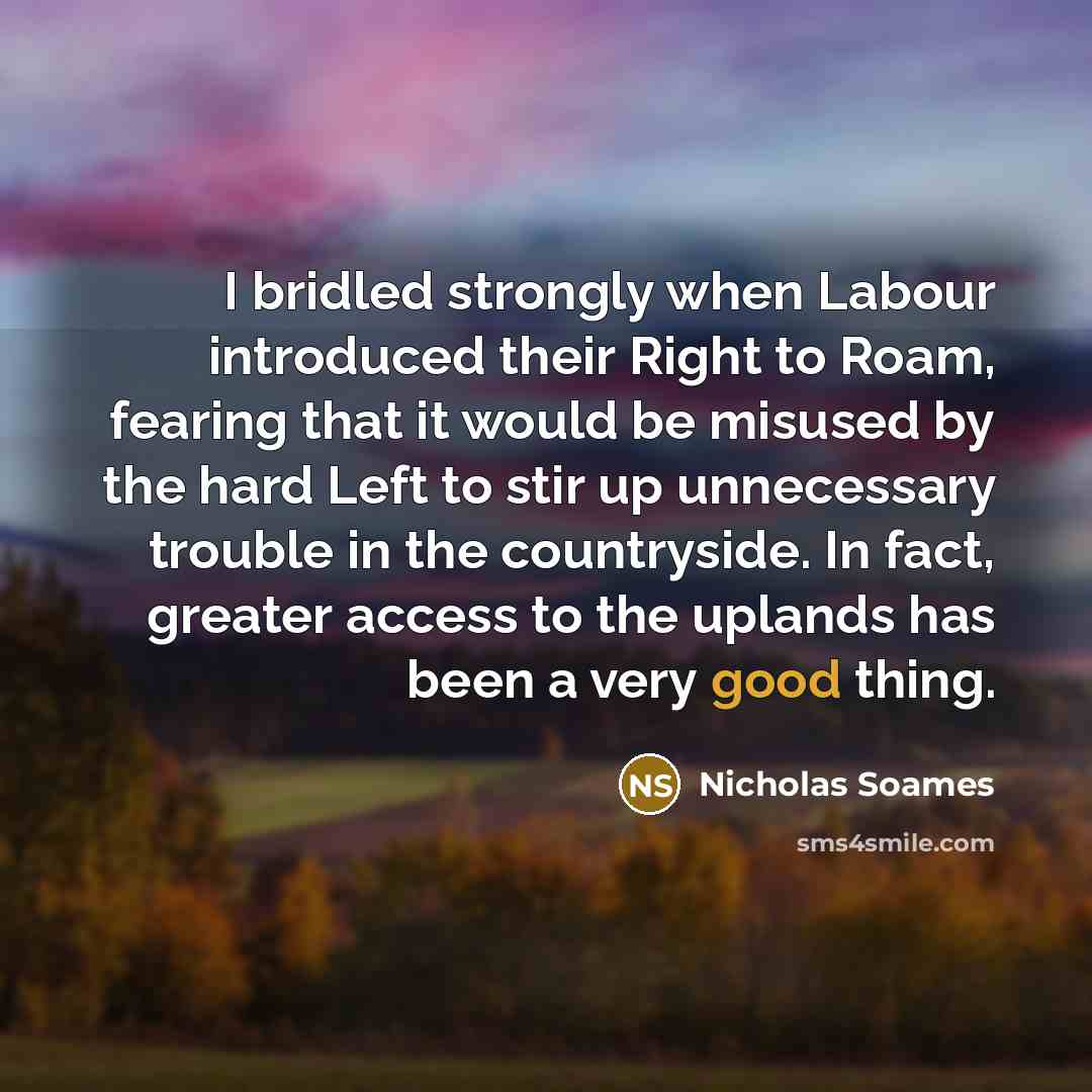 “I bridled strongly when Labour introduced their Right to Roam, fearing that it would be misused by the hard Left to stir up unnecessary trouble in the countryside. In fact, greater access to the uplands has been a very good thing.” quote by Nicholas Soames