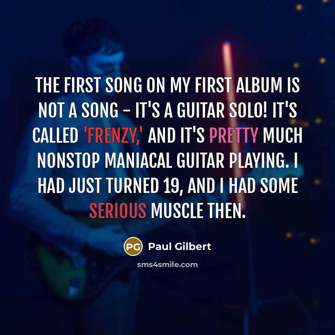 “The first song on my first album is not a song - it's a guitar solo! It's called 'Frenzy,' and it's pretty much nonstop maniacal guitar playing. I had just turned 19, and I had some serious muscle then.” quote by Paul Gilbert