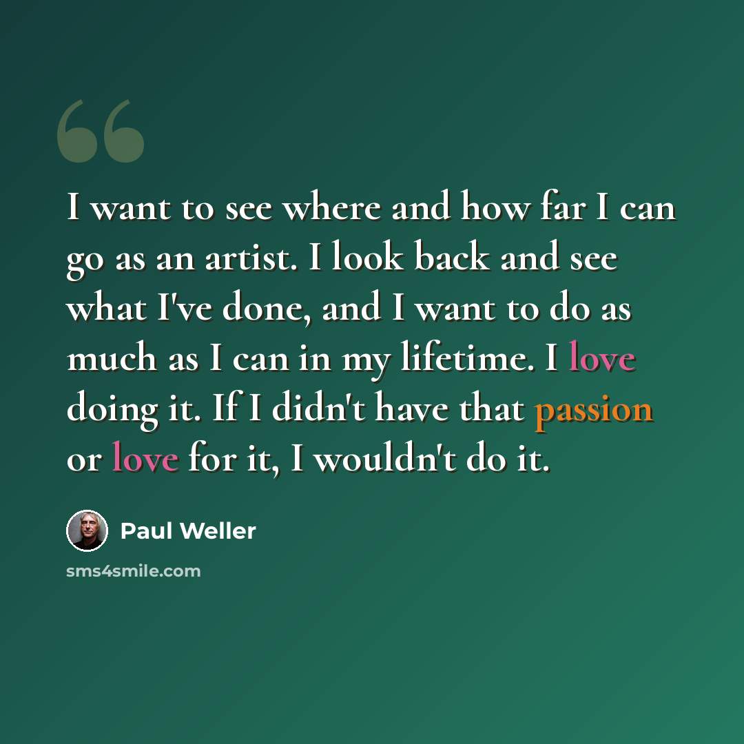 “I want to see where and how far I can go as an artist. I look back and see what I've done, and I want to do as much as I can in my lifetime. I love doing it. If I didn't have that passion or love for it, I wouldn't do it.” quote by Paul Weller