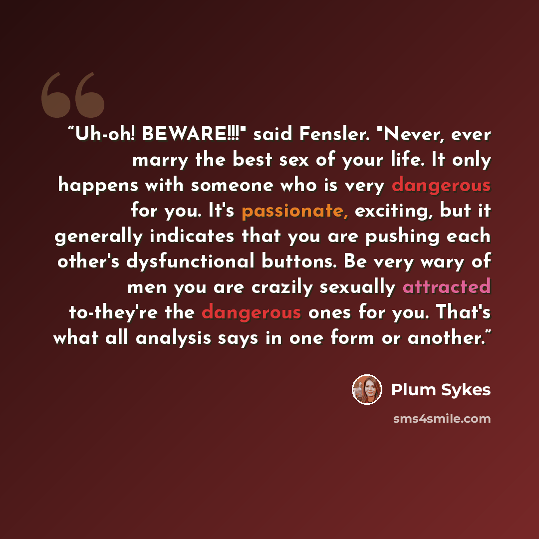 “Uh-oh! BEWARE!!!" said Fensler. "Never, ever marry the best sex of your life. It only happens with someone who is very dangerous for you. It's passionate, exciting, but it generally indicates that you are pushing each other's dysfunctional buttons. Be very wary of men you are crazily sexually…” quote by Plum Sykes