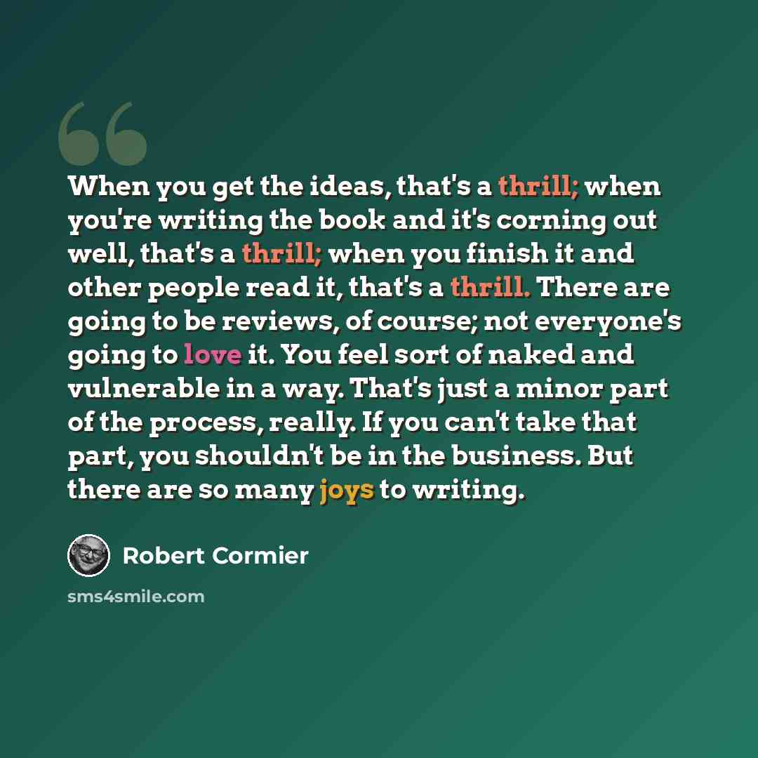 “When you get the ideas, that's a thrill; when you're writing the book and it's corning out well, that's a thrill; when you finish it and other people read it, that's a thrill. There are going to be reviews, of course; not everyone's going to love it. You feel sort of naked and vulnerable in a way…” quote by Robert Cormier