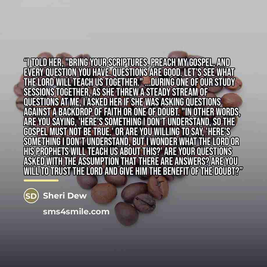 “I told her, "Bring your scriptures, Preach My Gospel, and every question you have. Questions are good. Let's see what the Lord will teach us together." ...During one of our study sessions together, as she threw a steady stream of questions at me, I asked her if she was asking questions against a…” quote by Sheri Dew