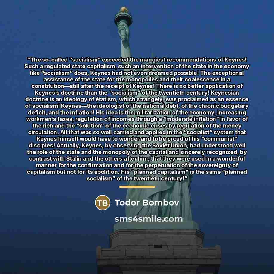 “The so-called “socialism” exceeded the mangiest recommendations of Keynes! Such a regulated state capitalism, such an intervention of the state in the economy like “socialism” does, Keynes had not even dreamed possible! The exceptional assistance of the state for the monopolies and their…” quote by Todor Bombov