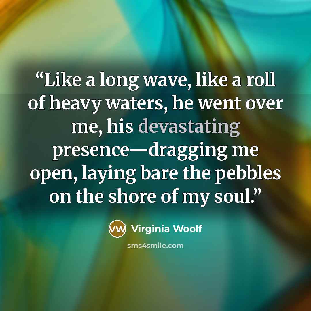 “Like a long wave, like a roll of heavy waters, he went over me, his devastating presence—dragging me open, laying bare the pebbles on the shore of my soul.” quote by Virginia Woolf