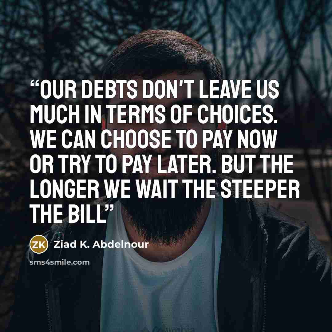 “Our debts don't leave us much in terms of choices. We can choose to pay now or try to pay later. But the longer we wait the steeper the bill” quote by Ziad K. Abdelnour