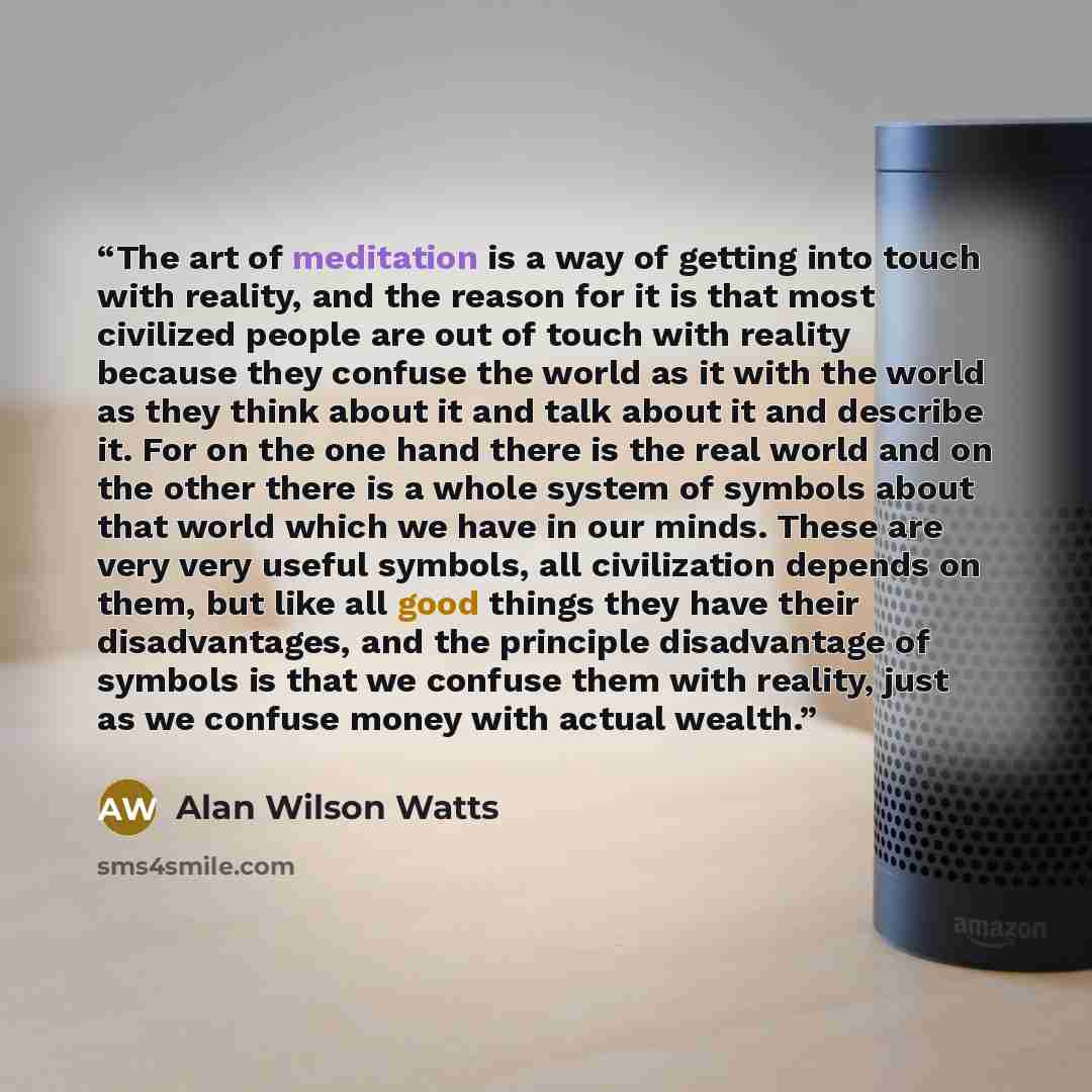 “The art of meditation is a way of getting into touch with reality, and the reason for it is that most civilized people are out of touch with reality because they confuse the world as it with the world as they think about it and talk about it and describe it. For on the one hand there is the real…” quote by Alan Wilson Watts