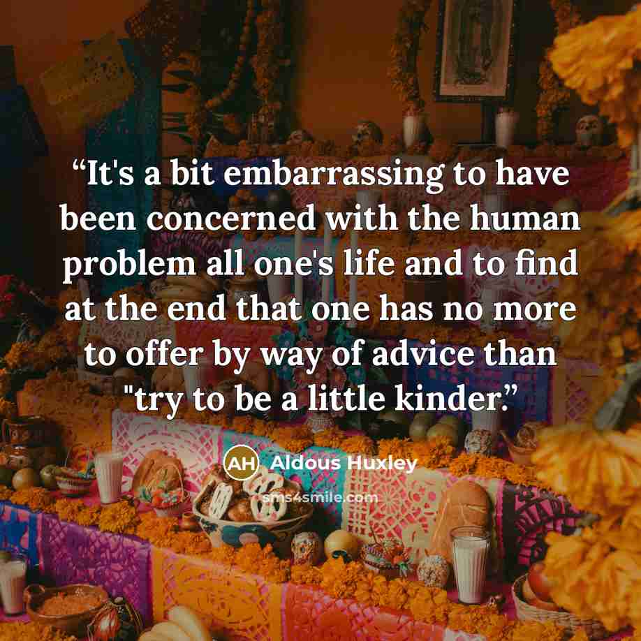 “It's a bit embarrassing to have been concerned with the human problem all one's life and to find at the end that one has no more to offer by way of advice than "try to be a little kinder.” quote by Aldous Huxley