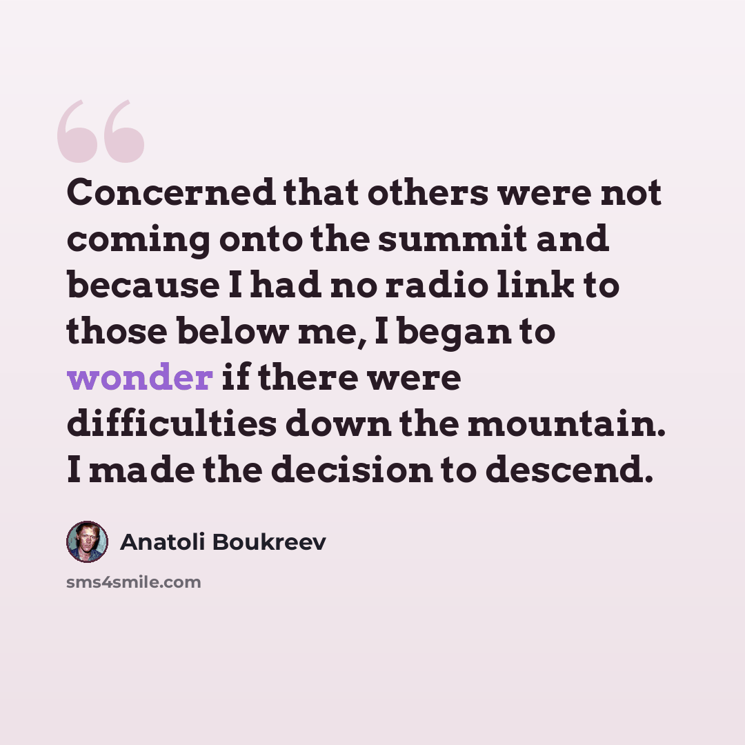“Concerned that others were not coming onto the summit and because I had no radio link to those below me, I began to wonder if there were difficulties down the mountain. I made the decision to descend.” quote by Anatoli Boukreev
