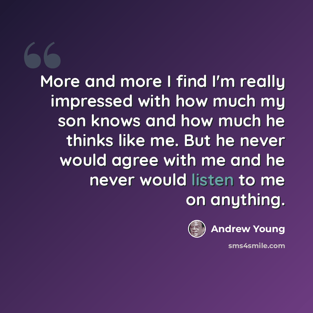 “More and more I find I'm really impressed with how much my son knows and how much he thinks like me. But he never would agree with me and he never would listen to me on anything.” quote by Andrew Young