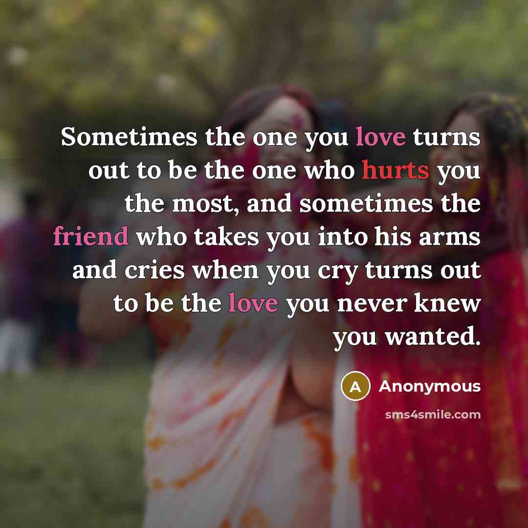 “Sometimes the one you love turns out to be the one who hurts you the most, and sometimes the friend who takes you into his arms and cries when you cry turns out to be the love you never knew you wanted.” quote by Anonymous