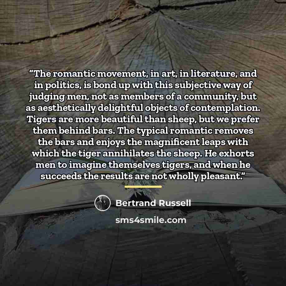 “The romantic movement, in art, in literature, and in politics, is bond up with this subjective way of judging men, not as members of a community, but as aesthetically delightful objects of contemplation. Tigers are more beautiful than sheep, but we prefer them behind bars. The typical romantic…” quote by Bertrand Russell