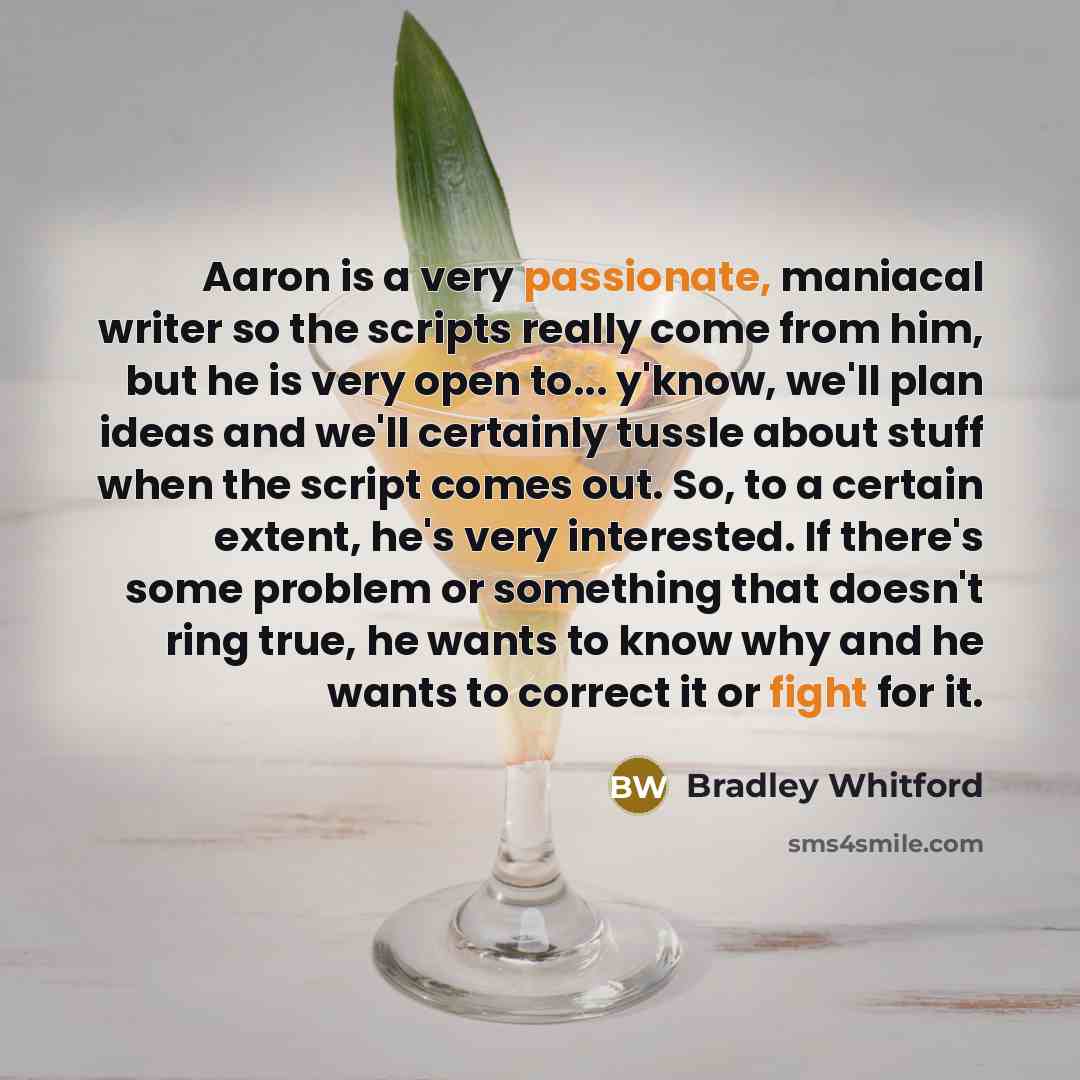 “Aaron is a very passionate, maniacal writer so the scripts really come from him, but he is very open to... y'know, we'll plan ideas and we'll certainly tussle about stuff when the script comes out. So, to a certain extent, he's very interested. If there's some problem or something that doesn't…” quote by Bradley Whitford
