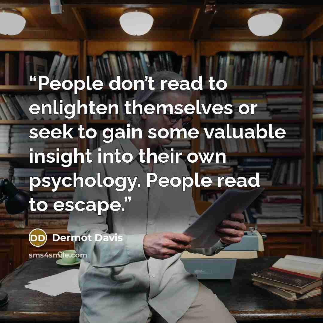 “People don’t read to enlighten themselves or seek to gain some valuable insight into their own psychology. People read to escape.” quote by Dermot Davis