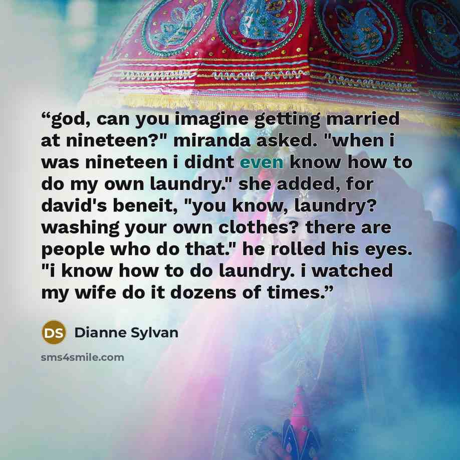“god, can you imagine getting married at nineteen?" miranda asked. "when i was nineteen i didnt even know how to do my own laundry." she added, for david's beneit, "you know, laundry? washing your own clothes? there are people who do that." he rolled his eyes. "i know how to do laundry. i watched…” quote by Dianne Sylvan