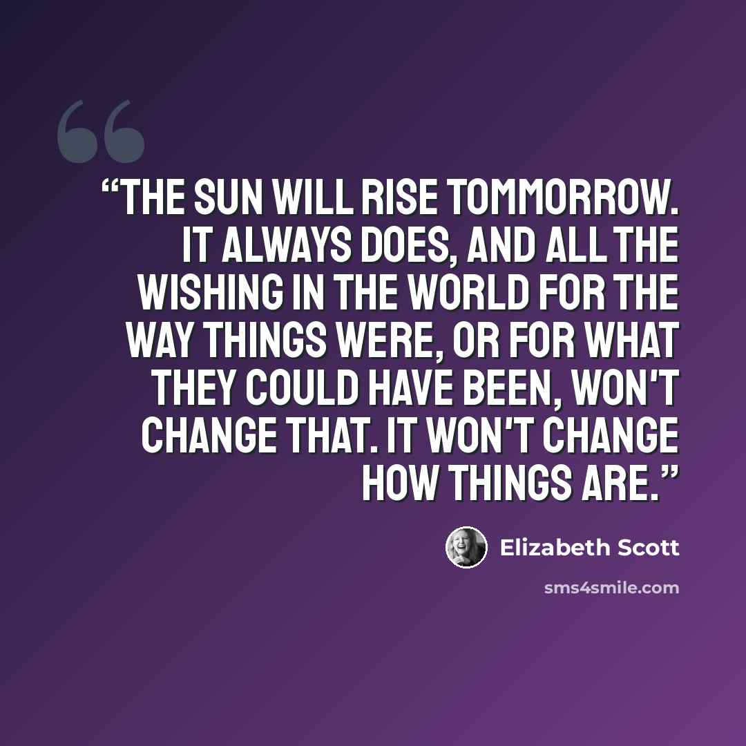 “The sun will rise tommorrow. It always does, and all the wishing in the world for the way things were, or for what they could have been, won't change that. It won't change how things are.” quote by Elizabeth Scott