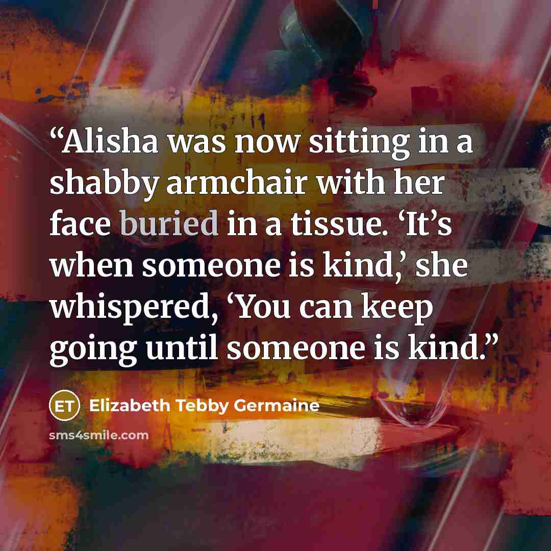 “Alisha was now sitting in a shabby armchair with her face buried in a tissue. ‘It’s when someone is kind,’ she whispered, ‘You can keep going until someone is kind.” quote by Elizabeth Tebby Germaine